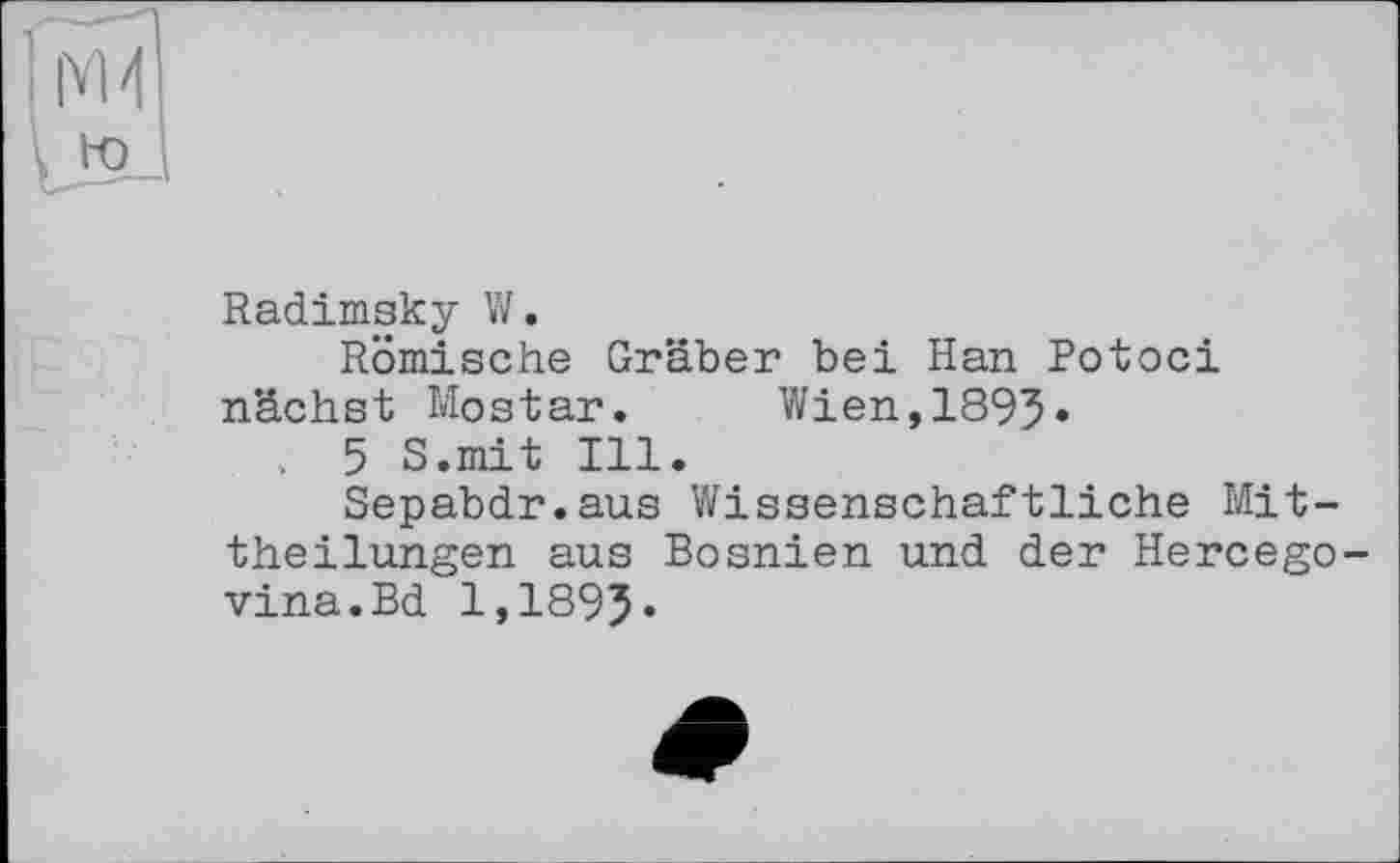 ﻿Radimsky W.
Römische Gräber bei Han Botoci nächst Mostar. Wien,1895* , 5 S.mit Ill.
Sepabdr.aus Wissenschaftliche Mittheilungen aus Bosnien und der Hercego-vina.Bd 1,1895-